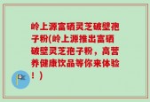 岭上源富硒灵芝破壁孢子粉(岭上源推出富硒破壁灵芝孢子粉，高营养健康饮品等你来体验！)