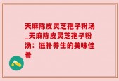 天麻陈皮灵芝孢子粉汤_天麻陈皮灵芝孢子粉汤：滋补养生的美味佳肴