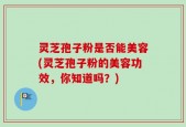 灵芝孢子粉是否能美容(灵芝孢子粉的美容功效，你知道吗？)