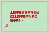 太原哪里有孢子粉卖的店(太原哪里可以购买孢子粉？)