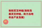 衡阳灵芝种植(衡阳发展灵芝种植，助力当地农业产业发展)