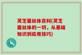 灵芝菌丝体百科(灵芝菌丝体的一切，从基础知识到应用技巧)