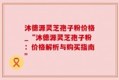 沐德源灵芝孢子粉价格_“沐德源灵芝孢子粉：价格解析与购买指南”