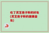 吃了灵芝孢子粉的好处(灵芝孢子粉的健康益处)