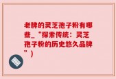 老牌的灵芝孢子粉有哪些_“探索传统：灵芝孢子粉的历史悠久品牌”)