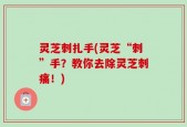 灵芝刺扎手(灵芝“刺”手？教你去除灵芝刺痛！)