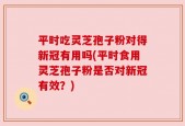 平时吃灵芝孢子粉对得新冠有用吗(平时食用灵芝孢子粉是否对新冠有效？)