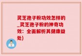 灵芝孢子粉功效怎样的_灵芝孢子粉的神奇功效：全面解析其健康益处)
