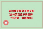 吉林枝芝堂灵芝孢子粉(吉林灵芝孢子粉品牌“枝芝堂”值得推荐)