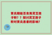 胃炎期能否食用灵芝孢子粉？？探讨灵芝孢子粉对胃炎患者的影响？