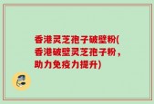 香港灵芝孢子破壁粉(香港破壁灵芝孢子粉，助力免疫力提升)