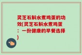 灵芝石斛水煮鸡蛋的功效(灵芝石斛水煮鸡蛋：一份健康的早餐选择)