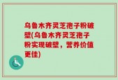 乌鲁木齐灵芝孢子粉破壁(乌鲁木齐灵芝孢子粉实现破壁，营养价值更佳)