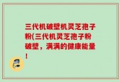 三代机破壁机灵芝孢子粉(三代机灵芝孢子粉破壁，满满的健康能量！