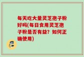 每天吃大量灵芝孢子粉好吗(每日食用灵芝孢子粉是否有益？如何正确使用)