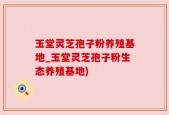 玉堂灵芝孢子粉养殖基地_玉堂灵芝孢子粉生态养殖基地)