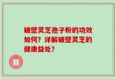 破壁灵芝孢子粉的功效如何？详解破壁灵芝的健康益处？