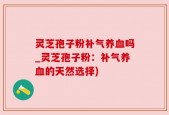 灵芝孢子粉补气养血吗_灵芝孢子粉：补气养血的天然选择)
