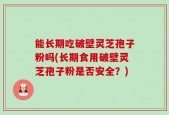 能长期吃破壁灵芝孢子粉吗(长期食用破壁灵芝孢子粉是否安全？)