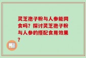灵芝孢子粉与人参能同食吗？探讨灵芝孢子粉与人参的搭配食用效果？