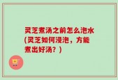 灵芝煮汤之前怎么泡水(灵芝如何浸泡，方能煮出好汤？)