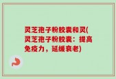 灵芝孢子粉胶囊和灵(灵芝孢子粉胶囊：提高免疫力，延缓衰老)