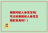 鹌鹑可配人参灵芝吗(可以将鹌鹑和人参灵芝搭配食用吗？)