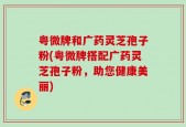 粤微牌和广药灵芝孢子粉(粤微牌搭配广药灵芝孢子粉，助您健康美丽)