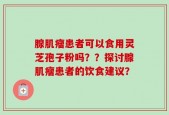 腺肌瘤患者可以食用灵芝孢子粉吗？？探讨腺肌瘤患者的饮食建议？