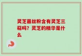 灵芝菌丝粉含有灵芝三萜吗？灵芝的精华是什么