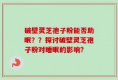 破壁灵芝孢子粉能否助眠？？探讨破壁灵芝孢子粉对睡眠的影响？