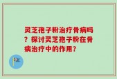灵芝孢子粉治疗骨病吗？探讨灵芝孢子粉在骨病治疗中的作用？