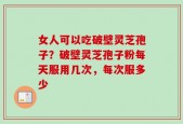 女人可以吃破壁灵芝孢子？破壁灵芝孢子粉每天服用几次，每次服多少