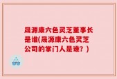 晟源康六色灵芝董事长是谁(晟源康六色灵芝公司的掌门人是谁？)