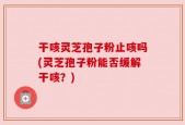 干咳灵芝孢子粉止咳吗(灵芝孢子粉能否缓解干咳？)