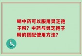 喝中药可以服用灵芝孢子粉？中药与灵芝孢子粉的搭配使用方法？