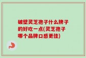 破壁灵芝孢子什么牌子的好吃一点(灵芝孢子哪个品牌口感更佳)