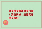 灵芝孢子粉和灵芝作用？灵芝粉好，还是灵芝孢子粉好