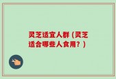 灵芝适宜人群 (灵芝适合哪些人食用？)