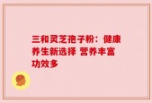 三和灵芝孢子粉：健康养生新选择 营养丰富功效多