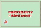 吃破壁灵芝孢子粉分享？健康养生的新选择？