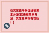 吃灵芝孢子粉促进褪黑素分泌(促进褪黑素分泌，灵芝孢子粉有帮助！)