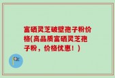 富硒灵芝破壁孢子粉价格(高品质富硒灵芝孢子粉，价格优惠！)