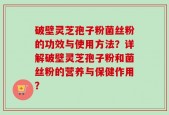 破壁灵芝孢子粉菌丝粉的功效与使用方法？详解破壁灵芝孢子粉和菌丝粉的营养与保健作用？