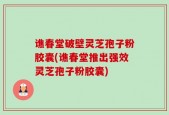 谯春堂破壁灵芝孢子粉胶囊(谯春堂推出强效灵芝孢子粉胶囊)