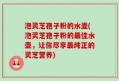 泡灵芝孢子粉的水壶(泡灵芝孢子粉的最佳水壶，让你尽享最纯正的灵芝营养)