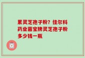 累灵芝孢子粉？佳尔科药业菌宝牌灵芝孢子粉多少钱一瓶