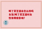 喝了灵芝酒会怎么样吗女生(喝了灵芝酒对女性有哪些影响？