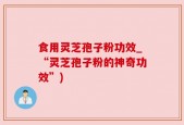 食用灵芝孢子粉功效_“灵芝孢子粉的神奇功效”)