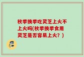 秋季换季吃灵芝上火不上火吗(秋季换季食用灵芝是否容易上火？)